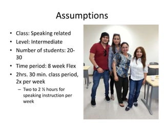 Assumptions
• Class: Speaking related
• Level: Intermediate
• Number of students: 2030
• Time period: 8 week Flex
• 2hrs. 30 min. class period,
2x per week
– Two to 2 ½ hours for
speaking instruction per
week
9

 