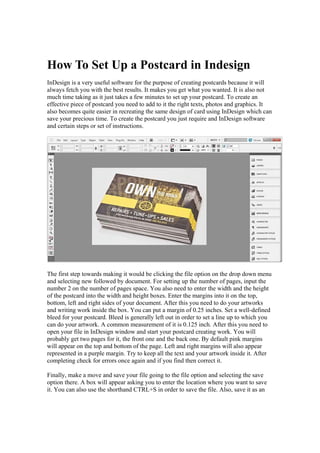 How To Set Up a Postcard in Indesign
InDesign is a very useful software for the purpose of creating postcards because it will
always fetch you with the best results. It makes you get what you wanted. It is also not
much time taking as it just takes a few minutes to set up your postcard. To create an
effective piece of postcard you need to add to it the right texts, photos and graphics. It
also becomes quite easier in recreating the same design of card using InDesign which can
save your precious time. To create the postcard you just require and InDesign software
and certain steps or set of instructions.
The first step towards making it would be clicking the file option on the drop down menu
and selecting new followed by document. For setting up the number of pages, input the
number 2 on the number of pages space. You also need to enter the width and the height
of the postcard into the width and height boxes. Enter the margins into it on the top,
bottom, left and right sides of your document. After this you need to do your artworks
and writing work inside the box. You can put a margin of 0.25 inches. Set a well-defined
bleed for your postcard. Bleed is generally left out in order to set a line up to which you
can do your artwork. A common measurement of it is 0.125 inch. After this you need to
open your file in InDesign window and start your postcard creating work. You will
probably get two pages for it, the front one and the back one. By default pink margins
will appear on the top and bottom of the page. Left and right margins will also appear
represented in a purple margin. Try to keep all the text and your artwork inside it. After
completing check for errors once again and if you find then correct it.
Finally, make a move and save your file going to the file option and selecting the save
option there. A box will appear asking you to enter the location where you want to save
it. You can also use the shorthand CTRL+S in order to save the file. Also, save it as an
 
