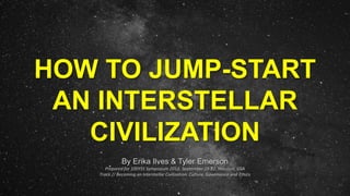 HOW TO JUMP-START
AN INTERSTELLAR
CIVILIZATION
By Erika Ilves & Tyler Emerson
Prepared for 100YSS Symposium 2013, September 19-22, Houston, USA
Track // Becoming an Interstellar Civilization: Culture, Governance and Ethics
 