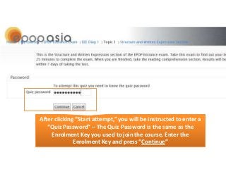 After clicking “Start attempt,” you will be instructed to enter a
“Quiz Password” – The Quiz Password is the same as the
Enrolment Key you used to join the course. Enter the
Enrolment Key and press “Continue”

 
