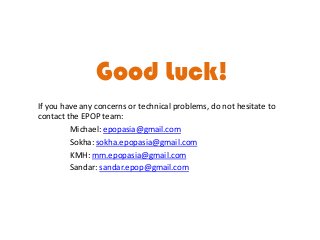 Good Luck!
If you have any concerns or technical problems, do not hesitate to
contact the EPOP team:
Michael: epopasia@gmail.com
Sokha: sokha.epopasia@gmail.com
KMH: mm.epopasia@gmail.com
Sandar: sandar.epop@gmail.com

 