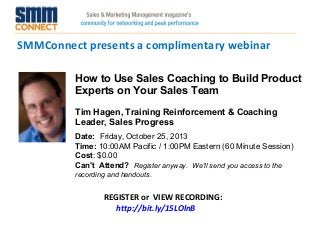 SMMConnect presents a complimentary webinar
REGISTER or VIEW RECORDING:
http://bit.ly/15LOlnB
How to Use Sales Coaching to Build Product
Experts on Your Sales Team
Tim Hagen, Training Reinforcement & Coaching
Leader, Sales Progress
Date:  Friday, October 25, 2013 
Time: 10:00AM Pacific / 1:00PM Eastern (60 Minute Session)
Cost: $0.00 
Can't Attend?  Register anyway. We'll send you access to the
recording and handouts.
 