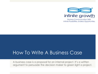 How To Write A Business Case
A business case is a proposal for an internal project. It’s a written
argument to persuade the decision maker to green light a project.
Business Communication Skills.
Infinite Possibilities. Endless Opportunities.
 