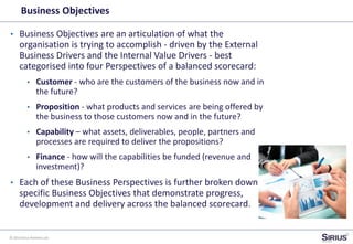 © 2014 Sirius Partners Ltd
Business Objectives
• Business Objectives are an articulation of what the
organisation is trying to accomplish - driven by the External
Business Drivers and the Internal Value Drivers - best
categorised into four Perspectives of a balanced scorecard:
• Customer - who are the customers of the business now and in
the future?
• Proposition - what products and services are being offered by
the business to those customers now and in the future?
• Capability – what assets, deliverables, people, partners and
processes are required to deliver the propositions?
• Finance - how will the capabilities be funded (revenue and
investment)?
• Each of these Business Perspectives is further broken down to
specific Business Objectives that demonstrate progress,
development and delivery across the balanced scorecard.
 