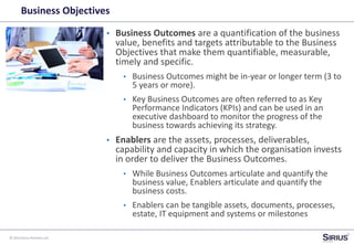 © 2014 Sirius Partners Ltd
Business Objectives
• Business Outcomes are a quantification of the business
value, benefits and targets attributable to the Business
Objectives that make them quantifiable, measurable,
timely and specific.
• Business Outcomes might be in-year or longer term (3 to
5 years or more).
• Key Business Outcomes are often referred to as Key
Performance Indicators (KPIs) and can be used in an
executive dashboard to monitor the progress of the
business towards achieving its strategy.
• Enablers are the assets, processes, deliverables,
capability and capacity in which the organisation invests
in order to deliver the Business Outcomes.
• While Business Outcomes articulate and quantify the
business value, Enablers articulate and quantify the
business costs.
• Enablers can be tangible assets, documents, processes,
estate, IT equipment and systems or milestones
 
