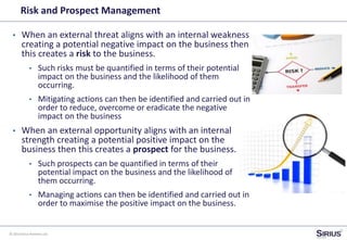 © 2014 Sirius Partners Ltd
Risk and Prospect Management
• When an external threat aligns with an internal weakness
creating a potential negative impact on the business then
this creates a risk to the business.
• Such risks must be quantified in terms of their potential
impact on the business and the likelihood of them
occurring.
• Mitigating actions can then be identified and carried out in
order to reduce, overcome or eradicate the negative
impact on the business
• When an external opportunity aligns with an internal
strength creating a potential positive impact on the
business then this creates a prospect for the business.
• Such prospects can be quantified in terms of their
potential impact on the business and the likelihood of
them occurring.
• Managing actions can then be identified and carried out in
order to maximise the positive impact on the business.
 