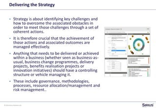 © 2014 Sirius Partners Ltd
Delivering the Strategy
• Strategy is about identifying key challenges and
how to overcome the associated obstacles in
order to meet those challenges through a set of
coherent actions.
• It is therefore crucial that the achievement of
those actions and associated outcomes are
managed effectively.
• Anything that needs to be delivered or achieved
within a business (whether seen as business-as-
usual, business change programmes, delivery
projects, benefits realisation projects or
innovation initiatives) should have a controlling
structure or vehicle managing it.
• These include governance, methodologies,
processes, resource allocation/management and
risk management..
 