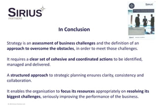 © 2014 Sirius Partners Ltd
Strategy is an assessment of business challenges and the definition of an
approach to overcome the obstacles, in order to meet those challenges.
It requires a clear set of cohesive and coordinated actions to be identified,
managed and delivered.
A structured approach to strategic planning ensures clarity, consistency and
collaboration.
It enables the organisation to focus its resources appropriately on resolving its
biggest challenges, seriously improving the performance of the business.
In Conclusion
 