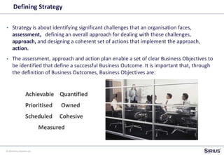 © 2014 Sirius Partners Ltd
Defining Strategy
• Strategy is about identifying significant challenges that an organisation faces,
assessment, defining an overall approach for dealing with those challenges,
approach, and designing a coherent set of actions that implement the approach,
action.
• The assessment, approach and action plan enable a set of clear Business Objectives to
be identified that define a successful Business Outcome. It is important that, through
the definition of Business Outcomes, Business Objectives are:
Achievable Quantified
Prioritised Owned
Scheduled Cohesive
Measured
 