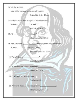 15. “All the world’s a _____________________,
And all the men and women merely players.”
- As You Like It, Act II Sc vii
16. “Yet who would have thought the old man to have
so much ______________ in him?”
- Macbeth, Act V Sc i
17. “Et ___________________, Brute?”
- Julius Caesar, Act III Sc i
18. “But soft! What _______________ through yonder window breaks?
It is the ____________ and Juliet is the ________________.”
- Romeo and Juliet, Act II Sc ii
19. “What’s done is _________________.”
- Macbeth, Act III Sc ii
20. “This above all, to thine own self be ________________.”
- Hamlet, Act I Sc iii
21. “I will wear my heart upon my _________________.”
- Othello, Act I Sc i
22. “Cowards die many times before their __________________.”
- Julius Caesar, Act II Sc ii
 