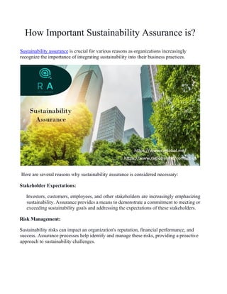 How Important Sustainability Assurance is?
Sustainability assurance is crucial for various reasons as organizations increasingly
recognize the importance of integrating sustainability into their business practices.
Here are several reasons why sustainability assurance is considered necessary:
Stakeholder Expectations:
Investors, customers, employees, and other stakeholders are increasingly emphasizing
sustainability. Assurance provides a means to demonstrate a commitment to meeting or
exceeding sustainability goals and addressing the expectations of these stakeholders.
Risk Management:
Sustainability risks can impact an organization's reputation, financial performance, and
success. Assurance processes help identify and manage these risks, providing a proactive
approach to sustainability challenges.
 
