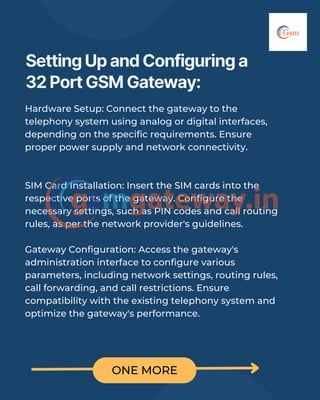 ONE MORE
Setting Up and Configuring a
32 Port GSM Gateway:
Hardware Setup: Connect the gateway to the
telephony system using analog or digital interfaces,
depending on the specific requirements. Ensure
proper power supply and network connectivity.
SIM Card Installation: Insert the SIM cards into the
respective ports of the gateway. Configure the
necessary settings, such as PIN codes and call routing
rules, as per the network provider's guidelines.
Gateway Configuration: Access the gateway's
administration interface to configure various
parameters, including network settings, routing rules,
call forwarding, and call restrictions. Ensure
compatibility with the existing telephony system and
optimize the gateway's performance.
 