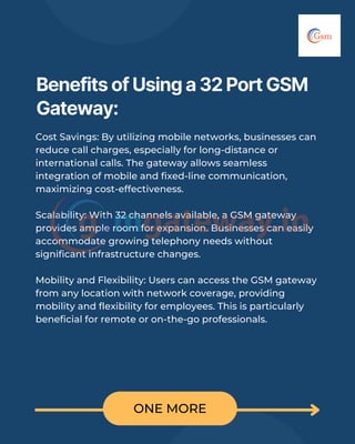 ONE MORE
Benefits of Using a 32 Port GSM
Gateway:
Cost Savings: By utilizing mobile networks, businesses can
reduce call charges, especially for long-distance or
international calls. The gateway allows seamless
integration of mobile and fixed-line communication,
maximizing cost-effectiveness.
Scalability: With 32 channels available, a GSM gateway
provides ample room for expansion. Businesses can easily
accommodate growing telephony needs without
significant infrastructure changes.
Mobility and Flexibility: Users can access the GSM gateway
from any location with network coverage, providing
mobility and flexibility for employees. This is particularly
beneficial for remote or on-the-go professionals.
 