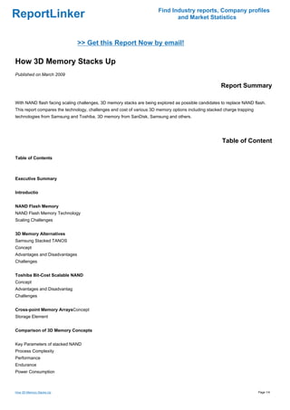 Find Industry reports, Company profiles
ReportLinker                                                                  and Market Statistics



                               >> Get this Report Now by email!

How 3D Memory Stacks Up
Published on March 2009

                                                                                                      Report Summary

With NAND flash facing scaling challenges, 3D memory stacks are being explored as possible candidates to replace NAND flash.
This report compares the technology, challenges and cost of various 3D memory options including stacked charge trapping
technologies from Samsung and Toshiba, 3D memory from SanDisk, Samsung and others.




                                                                                                       Table of Content

Table of Contents



Executive Summary


Introductio


NAND Flash Memory
NAND Flash Memory Technology
Scaling Challenges


3D Memory Alternatives
Samsung Stacked TANOS
Concept
Advantages and Disadvantages
Challenges


Toshiba Bit-Cost Scalable NAND
Concept
Advantages and Disadvantag
Challenges


Cross-point Memory ArraysConcept
Storage Element


Comparison of 3D Memory Concepts


Key Parameters of stacked NAND
Process Complexity
Performance
Endurance
Power Consumption



How 3D Memory Stacks Up                                                                                                   Page 1/4
 