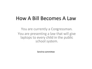 How A Bill Becomes A Law You are currently a Congressman. You are presenting a law that will give laptops to every child in the public school system. Send to committee 