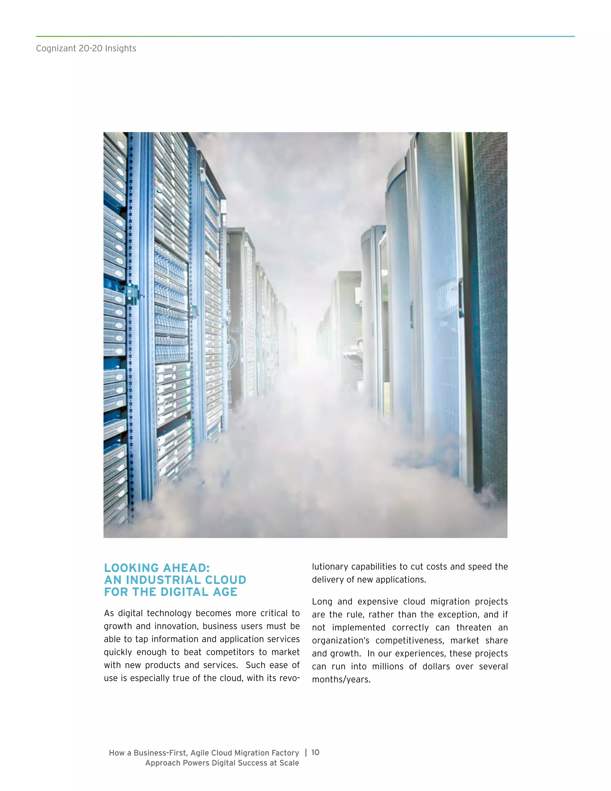 Cognizant 20-20 Insights
10|How a Business-First, Agile Cloud Migration Factory
Approach Powers Digital Success at Scale
LOOKING AHEAD:
AN INDUSTRIAL CLOUD
FOR THE DIGITAL AGE
As digital technology becomes more critical to
growth and innovation, business users must be
able to tap information and application services
quickly enough to beat competitors to market
with new products and services. Such ease of
use is especially true of the cloud, with its revo-
lutionary capabilities to cut costs and speed the
delivery of new applications.
Long and expensive cloud migration projects
are the rule, rather than the exception, and if
not implemented correctly can threaten an
organization’s competitiveness, market share
and growth. In our experiences, these projects
can run into millions of dollars over several
months/years.
 
