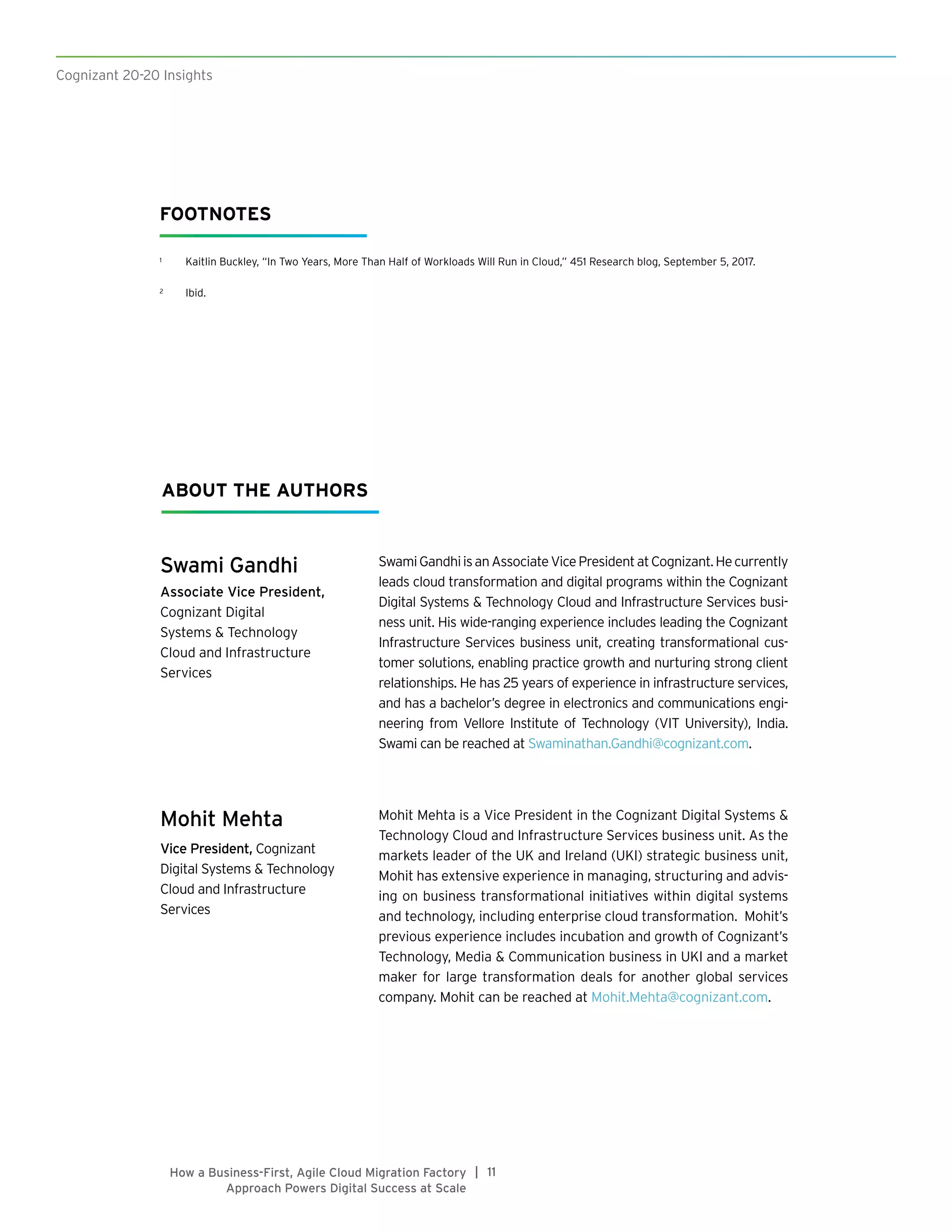 Cognizant 20-20 Insights
11|How a Business-First, Agile Cloud Migration Factory
Approach Powers Digital Success at Scale
Swami Gandhi
Associate Vice President,
Cognizant Digital
Systems & Technology
Cloud and Infrastructure
Services
Mohit Mehta
Vice President, Cognizant
Digital Systems & Technology
Cloud and Infrastructure
Services
SwamiGandhiisanAssociateVicePresidentatCognizant.Hecurrently
leads cloud transformation and digital programs within the Cognizant
Digital Systems & Technology Cloud and Infrastructure Services busi-
ness unit. His wide-ranging experience includes leading the Cognizant
Infrastructure Services business unit, creating transformational cus-
tomer solutions, enabling practice growth and nurturing strong client
relationships. He has 25 years of experience in infrastructure services,
and has a bachelor’s degree in electronics and communications engi-
neering from Vellore Institute of Technology (VIT University), India.
Swami can be reached at Swaminathan.Gandhi@cognizant.com.
Mohit Mehta is a Vice President in the Cognizant Digital Systems &
Technology Cloud and Infrastructure Services business unit. As the
markets leader of the UK and Ireland (UKI) strategic business unit,
Mohit has extensive experience in managing, structuring and advis-
ing on business transformational initiatives within digital systems
and technology, including enterprise cloud transformation. Mohit’s
previous experience includes incubation and growth of Cognizant’s
Technology, Media & Communication business in UKI and a market
maker for large transformation deals for another global services
company. Mohit can be reached at Mohit.Mehta@cognizant.com.
ABOUT THE AUTHORS
FOOTNOTES
1	 Kaitlin Buckley, “In Two Years, More Than Half of Workloads Will Run in Cloud,” 451 Research blog, September 5, 2017.
2	 Ibid.
 