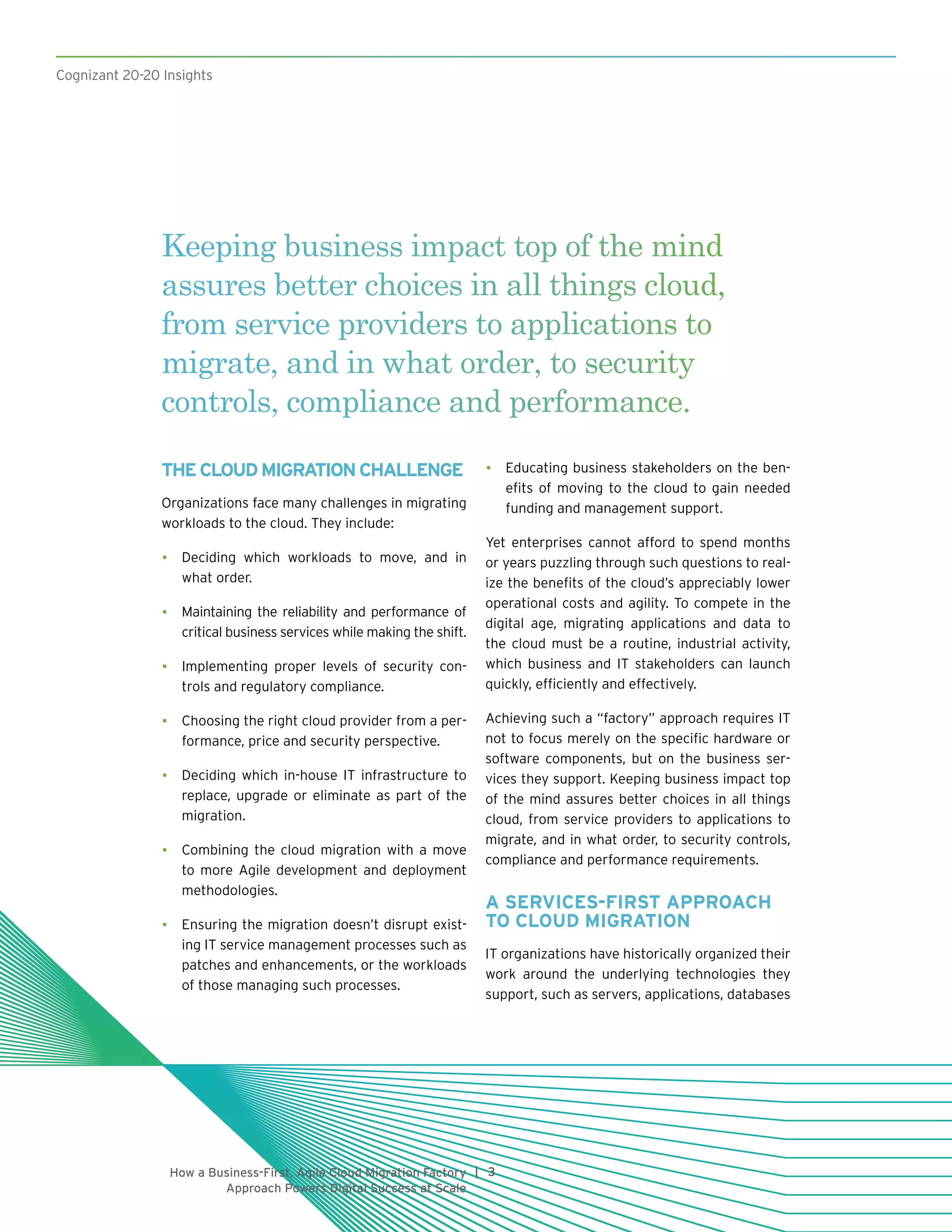 Cognizant 20-20 Insights
3|How a Business-First, Agile Cloud Migration Factory
Approach Powers Digital Success at Scale
THECLOUDMIGRATIONCHALLENGE
Organizations face many challenges in migrating
workloads to the cloud. They include:
•	 Deciding which workloads to move, and in
what order.
•	 Maintaining the reliability and performance of
critical business services while making the shift.
•	 Implementing proper levels of security con-
trols and regulatory compliance.
•	 Choosing the right cloud provider from a per-
formance, price and security perspective.
•	 Deciding which in-house IT infrastructure to
replace, upgrade or eliminate as part of the
migration.
•	 Combining the cloud migration with a move
to more Agile development and deployment
methodologies.
•	 Ensuring the migration doesn’t disrupt exist-
ing IT service management processes such as
patches and enhancements, or the workloads
of those managing such processes.
•	 Educating business stakeholders on the ben-
efits of moving to the cloud to gain needed
funding and management support.
Yet enterprises cannot afford to spend months
or years puzzling through such questions to real-
ize the benefits of the cloud’s appreciably lower
operational costs and agility. To compete in the
digital age, migrating applications and data to
the cloud must be a routine, industrial activity,
which business and IT stakeholders can launch
quickly, efficiently and effectively.
Achieving such a “factory” approach requires IT
not to focus merely on the specific hardware or
software components, but on the business ser-
vices they support. Keeping business impact top
of the mind assures better choices in all things
cloud, from service providers to applications to
migrate, and in what order, to security controls,
compliance and performance requirements.
A SERVICES-FIRST APPROACH
TO CLOUD MIGRATION
IT organizations have historically organized their
work around the underlying technologies they
support, such as servers, applications, databases
Keeping business impact top of the mind
assures better choices in all things cloud,
from service providers to applications to
migrate, and in what order, to security
controls, compliance and performance.
Cognizant 20-20 Insights
 