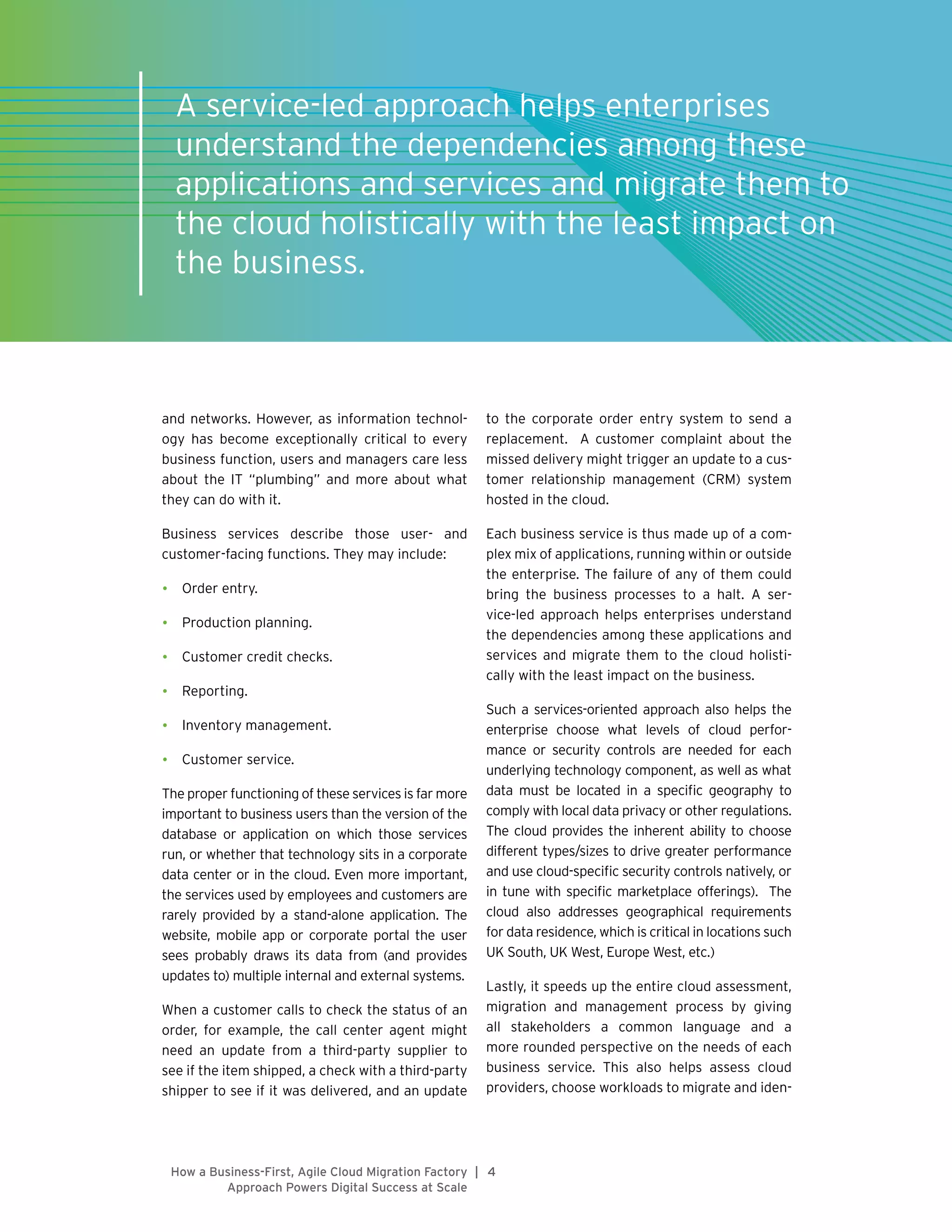 4|How a Business-First, Agile Cloud Migration Factory
Approach Powers Digital Success at Scale
and networks. However, as information technol-
ogy has become exceptionally critical to every
business function, users and managers care less
about the IT “plumbing” and more about what
they can do with it.
Business services describe those user- and
customer-facing functions. They may include:
•	 Order entry.
•	 Production planning.
•	 Customer credit checks.
•	 Reporting.
•	 Inventory management.
•	 Customer service.
The proper functioning of these services is far more
important to business users than the version of the
database or application on which those services
run, or whether that technology sits in a corporate
data center or in the cloud. Even more important,
the services used by employees and customers are
rarely provided by a stand-alone application. The
website, mobile app or corporate portal the user
sees probably draws its data from (and provides
updates to) multiple internal and external systems.
When a customer calls to check the status of an
order, for example, the call center agent might
need an update from a third-party supplier to
see if the item shipped, a check with a third-party
shipper to see if it was delivered, and an update
to the corporate order entry system to send a
replacement. A customer complaint about the
missed delivery might trigger an update to a cus-
tomer relationship management (CRM) system
hosted in the cloud.
Each business service is thus made up of a com-
plex mix of applications, running within or outside
the enterprise. The failure of any of them could
bring the business processes to a halt. A ser-
vice-led approach helps enterprises understand
the dependencies among these applications and
services and migrate them to the cloud holisti-
cally with the least impact on the business.
Such a services-oriented approach also helps the
enterprise choose what levels of cloud perfor-
mance or security controls are needed for each
underlying technology component, as well as what
data must be located in a specific geography to
comply with local data privacy or other regulations.
The cloud provides the inherent ability to choose
different types/sizes to drive greater performance
and use cloud-specific security controls natively, or
in tune with specific marketplace offerings). The
cloud also addresses geographical requirements
for data residence, which is critical in locations such
UK South, UK West, Europe West, etc.)
Lastly, it speeds up the entire cloud assessment,
migration and management process by giving
all stakeholders a common language and a
more rounded perspective on the needs of each
business service. This also helps assess cloud
providers, choose workloads to migrate and iden-
1
A service-led approach helps enterprises
understand the dependencies among these
applications and services and migrate them to
the cloud holistically with the least impact on
the business.
 