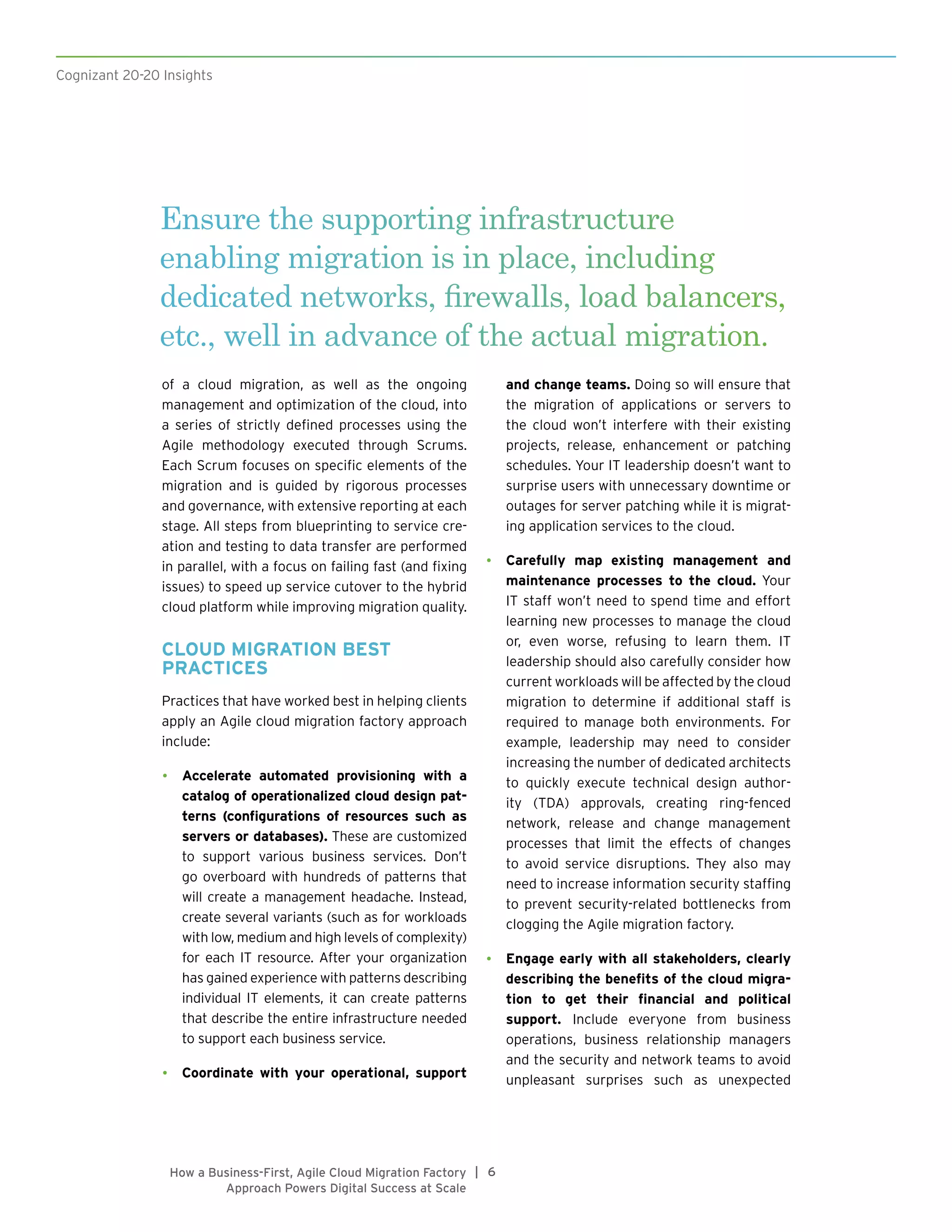 Cognizant 20-20 Insights
6|How a Business-First, Agile Cloud Migration Factory
Approach Powers Digital Success at Scale
of a cloud migration, as well as the ongoing
management and optimization of the cloud, into
a series of strictly defined processes using the
Agile methodology executed through Scrums.
Each Scrum focuses on specific elements of the
migration and is guided by rigorous processes
and governance, with extensive reporting at each
stage. All steps from blueprinting to service cre-
ation and testing to data transfer are performed
in parallel, with a focus on failing fast (and fixing
issues) to speed up service cutover to the hybrid
cloud platform while improving migration quality.
CLOUD MIGRATION BEST
PRACTICES
Practices that have worked best in helping clients
apply an Agile cloud migration factory approach
include:
•	 Accelerate automated provisioning with a
catalog of operationalized cloud design pat-
terns (configurations of resources such as
servers or databases). These are customized
to support various business services. Don’t
go overboard with hundreds of patterns that
will create a management headache. Instead,
create several variants (such as for workloads
with low, medium and high levels of complexity)
for each IT resource. After your organization
has gained experience with patterns describing
individual IT elements, it can create patterns
that describe the entire infrastructure needed
to support each business service.
•	 Coordinate with your operational, support
and change teams. Doing so will ensure that
the migration of applications or servers to
the cloud won’t interfere with their existing
projects, release, enhancement or patching
schedules. Your IT leadership doesn’t want to
surprise users with unnecessary downtime or
outages for server patching while it is migrat-
ing application services to the cloud.
•	 Carefully map existing management and
maintenance processes to the cloud. Your
IT staff won’t need to spend time and effort
learning new processes to manage the cloud
or, even worse, refusing to learn them. IT
leadership should also carefully consider how
current workloads will be affected by the cloud
migration to determine if additional staff is
required to manage both environments. For
example, leadership may need to consider
increasing the number of dedicated architects
to quickly execute technical design author-
ity (TDA) approvals, creating ring-fenced
network, release and change management
processes that limit the effects of changes
to avoid service disruptions. They also may
need to increase information security staffing
to prevent security-related bottlenecks from
clogging the Agile migration factory.
•	 Engage early with all stakeholders, clearly
describing the benefits of the cloud migra-
tion to get their financial and political
support. Include everyone from business
operations, business relationship managers
and the security and network teams to avoid
unpleasant surprises such as unexpected
Ensure the supporting infrastructure
enabling migration is in place, including
dedicated networks, firewalls, load balancers,
etc., well in advance of the actual migration.
 