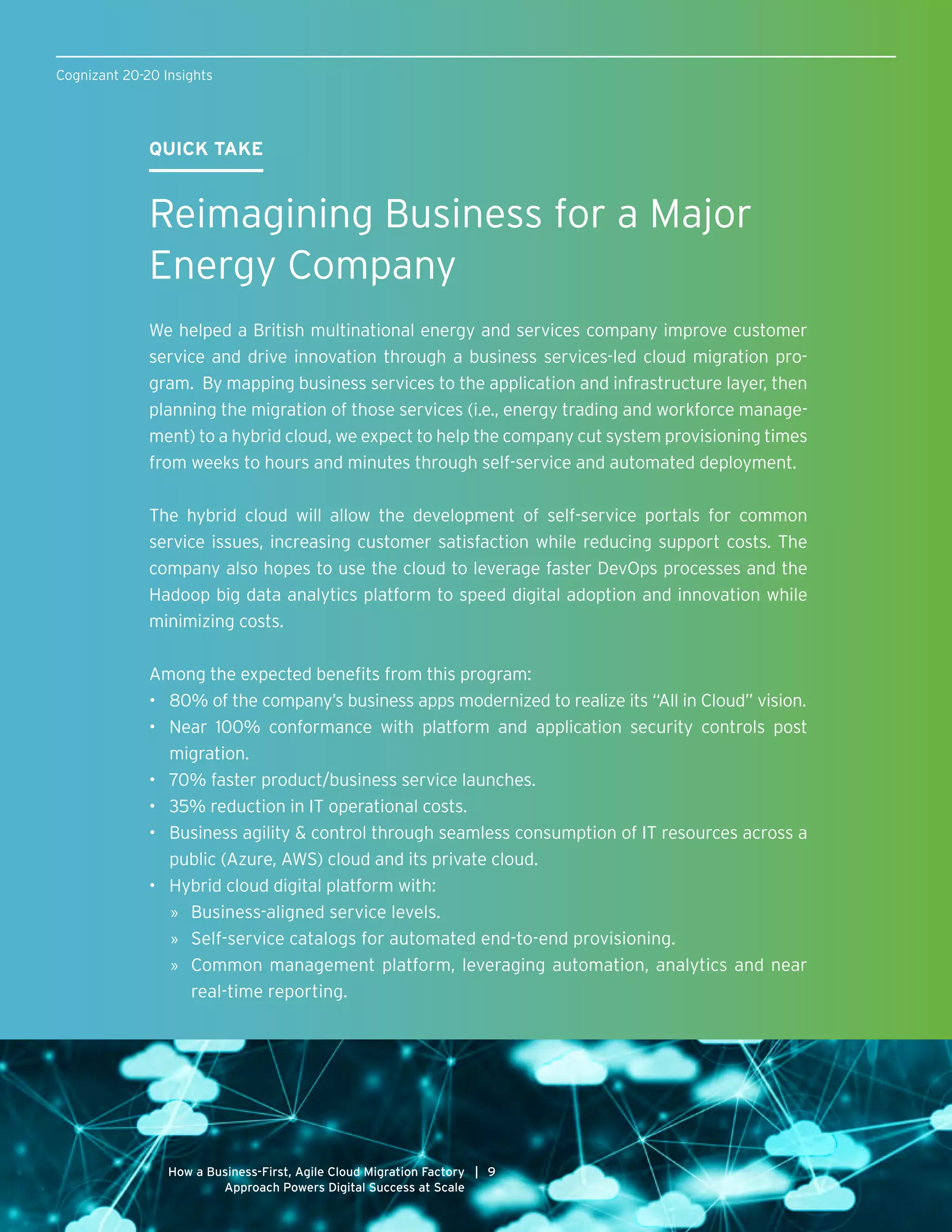 Cognizant 20-20 Insights
9|How a Business-First, Agile Cloud Migration Factory
Approach Powers Digital Success at Scale
QUICK TAKE
Reimagining Business for a Major
Energy Company
We helped a British multinational energy and services company improve customer
service and drive innovation through a business services-led cloud migration pro-
gram. By mapping business services to the application and infrastructure layer, then
planning the migration of those services (i.e., energy trading and workforce manage-
ment) to a hybrid cloud, we expect to help the company cut system provisioning times
from weeks to hours and minutes through self-service and automated deployment.
The hybrid cloud will allow the development of self-service portals for common
service issues, increasing customer satisfaction while reducing support costs. The
company also hopes to use the cloud to leverage faster DevOps processes and the
Hadoop big data analytics platform to speed digital adoption and innovation while
minimizing costs.
Among the expected benefits from this program:
•	 80% of the company’s business apps modernized to realize its “All in Cloud” vision.
•	 Near 100% conformance with platform and application security controls post
migration.
•	 70% faster product/business service launches.
•	 35% reduction in IT operational costs.
•	 Business agility & control through seamless consumption of IT resources across a
public (Azure, AWS) cloud and its private cloud.
•	 Hybrid cloud digital platform with:
»» Business-aligned service levels.
»» Self-service catalogs for automated end-to-end provisioning.
»» Common management platform, leveraging automation, analytics and near
real-time reporting.
 