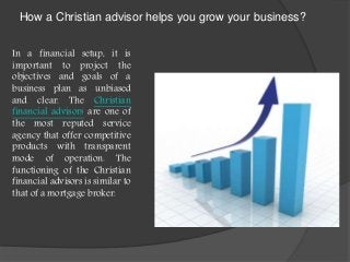 How a Christian advisor helps you grow your business?
In a financial setup, it is
important to project the
objectives and goals of a
business plan as unbiased
and clear. The Christian
financial advisors are one of
the most reputed service
agency that offer competitive
products with transparent
mode of operation. The
functioning of the Christian
financial advisors is similar to
that of a mortgage broker.
 