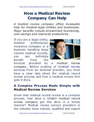 http://www.mosmedicalrecordreview.com/   1-800-670-2809



         How a Medical Review
          Company Can Help
A medical review company offers invaluable
help for medical-legal entities and businesses.
Major benefits include streamlined functioning,
cost savings and improved productivity.
If you are a legal entity,
medical      professional,
insurance company or a
business handling large
volume medical records,
you      can     definitely
benefit      from       the
services provided by a medical review
company. Before availing of medical review
services from an external provider, you must
have a clear idea about the medical record
review process and how a medical review firm
gets it done.

A Complex Process Made Simple with
Medical Review Services
Given that medical record review is a complex
process, how does a reliable medical record
review company get this done in a timely
manner? Medical review service providers in
the industry have trained, qualified and expert
    http://www.mosmedicalrecordreview.com/   1-800-670-2809
 