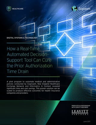 HEALTHCARE
PRODUCED IN PARTNERSHIP
WITH LEAVITT PARTNERS
How a Real-Time,
Automated Decision-
Support Tool Can Cure
the Prior Authorization
Time Drain
A pilot program to automate medical and administrative
policies conducted by Cognizant, New England Healthcare
Exchange Network and Informatics In Context revealed
significant time and cost savings. This proven solution can be
scaled to produce effective outcomes for health insurance
companies and providers.
June 2017
DIGITAL SYSTEMS & TECHNOLOGY
 