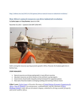 http://edition.cnn.com/2013/11/20/opinion/africas­natural­resources­industrial­revolution/ 
How Africa's natural resources can drive industrial revolution 
By Carlos Lopes and Tony Elumelu, Special to CNN 
November 20, 2013 ‐‐ Updated 1156 GMT (1956 HKT) 
 
Gold is among the resources spurring economic growth in Africa. Pictured, the Essakane gold mine in 
Burkina Faso. 
STORY HIGHLIGHTS 
• Natural resources are driving rapid growth in many African countries 
• Abundant resources can drive industry on the continent, say two experts 
• Governments should tackle inequality and lay framework for supportive policies 
• New style of business leaders is emerging, building and investing in Africa's future 
Editor's note: Carlos Lopes is Executive Secretary of United Nations Economic Commission for
Africa. Tony O. Elumelu is an entrepreneur, a philanthropist, and the chairman of Heirs
Holdings Limited, a pan-African investment company committed to driving economic prosperity
and social wealth in Africa.
 