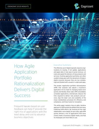How Agile
Application
Portfolio
Rationalization
Delivers Digital
Success
Frequent tweaks based on user
feedback can help IT provide the
right mix of applications with the
least delay and cost to advance
business objectives.
Executive Summary
The effective use of digital typically requires orga-
nizations to revamp, if not update, applications
and apply data in new ways to grow revenue, cut
costs and speed the delivery of new products and
services. Existing application portfolios are often
unable to keep pace with the dynamism of today’s
digital economy because they are too complex,
rigid and bloated with unused or underused apps.
The answer: Application portfolio rationalization
(APR) that assesses and adjusts a business’s
application mix to meet its changing needs more
quickly and flexibly. Done right, APR consolidates
unneeded applications, dramatically reduces the
time required to deliver new products and ser-
vices, taps the lower cost and scalability of the
cloud, standardizes processes for efficiency and
compliance, and frees funds for innovation.
This white paper explains how an agile, iterative
approach to APR avoids the pitfalls that sink many
traditional APR efforts. By involving all the right
stakeholders more deeply at each step, agile APR
quickly delivers a mix of applications that more
closely meets a business’s digital needs, and that
its employees are more likely to use.
Cognizant 20-20 Insights | October 2018
COGNIZANT 20-20 INSIGHTS
 