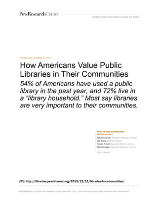 RECOMMENDED CITATION: Pew Research Center, December 2013, “How Americans value public libraries in their communities.” 
FOR RELEASE DECEMBER 11, 2013 
How Americans Value Public Libraries in Their Communities 
54% of Americans have used a public library in the past year, and 72% live in a “library household.” Most say libraries are very important to their communities. 
FOR FURTHER INFORMATION ON THIS REPORT: 
Kathryn Zickuhr, Research Associate, Internet 
Lee Rainie, Director, Internet 
Kristen Purcell, Associate Director, Internet 
Maeve Duggan, Research Assistant, Internet 
202.419.4500 
URL: http://libraries.pewinternet.org/2013/12/11/libraries-in-communities/ 
NUMBERS, FACTS AND TRENDS SHAPING THE WORLD  