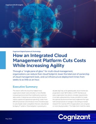Cognizant 20-20 Insights
May 2020
Cognizant Digital Systems & Technology
How an Integrated Cloud
Management Platform Cuts Costs
While Increasing Agility
Through a “single pane of glass” for multi-cloud management,
organizations can reduce their cloud footprint, lower the total cost of ownership
of cloud management tools, and cut infrastructure deployment times from
weeks to as little as an hour.
Executive Summary
The clarion call to the cloud has helped many
organizations lower costs and attain a more flexible
computing environment than traditional on-premise
data centers. Enterprises are embracing the cloud to
reduce capital and operational spending, create more
efficient processes and introduce more innovative ways
to outcompete newer competitors that are unburdened
by legacy IT systems. Cloud adoption is growing at a
double-digit clip, as the global public cloud market was
projected to reach $214 billion in 2019.1
But because
every organization has distinct, complex requirements,
it can take substantial time, money and effort to create
the optimal cloud environment and implement the right
tools and processes to manage it. According to market
research firm Gartner, 81% of organizations are using two
or more cloud providers.2
This helps them meet the needs
 