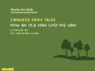 Stories for Kids

http://mocomi.com/fun/stories/

JAPANESE FAIRY TALES
HOW AN OLD MAN LOST HIS WEN
COMPILED BY
YEI THEODORA OZAKI

Design © 2012 Mocomi & Anibrain Digital Technologies Pvt. Ltd. All Rights Reserved.

 