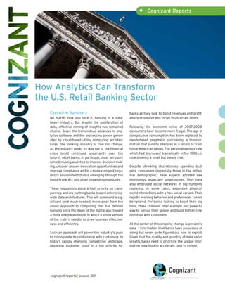 •     Cognizant Reports




How Analytics Can Transform
the U.S. Retail Banking Sector
   Executive Summary                                      banks as they look to boost revenues and profit-
   No matter how you slice it, banking is a data-         ability to survive and thrive in uncertain times.
   heavy industry. But despite the proliferation of
   data, effective mining of insights has remained        Following the economic crisis of 2007–2008,
   elusive. Given the tremendous advances in ana-         consumers have become more frugal. The age of
   lytics software and the processing power gener-        conspicuous consumption has been replaced by
   ated by cloud-based utility computing architec-        needs-based pragmatic purchasing, a transfor-
   tures, the banking industry is ripe for change.        mation that pundits interpret as a return to tradi-
   As the industry works its way out of the financial     tional American values. The personal savings rate,
   crisis (amid continued uncertainty over the            which had decreased dramatically in the 1990s, is
   future), retail banks, in particular, must seriously   now showing a small but steady rise.
   consider using analytics to improve decision-mak-
   ing, uncover unseen innovation opportunities and       Despite shrinking discretionary spending bud-
   improve compliance within a more stringent regu-       gets, consumers (especially those in the millen-
   latory environment that is emerging through the        nial demographic) have eagerly adopted new
   Dodd-Frank Act and other impending mandates.           technology, especially smartphones. They have
                                                          also embraced social networks in big numbers,
   These regulations place a high priority on trans-      replacing, in some cases, expensive physical-
   parency and are pushing banks toward enterprise-       world interactions with a free social variant. Their
   wide data architectures. This will command a sig-      rapidly evolving behavior and preferences cannot
   nificant (and much-needed) move away from the          be ignored. For banks looking to boost their top
   siloed approach to computing that has defined          lines, these channels offer a simple and powerful
   banking since the dawn of the digital age, toward      way to spread their gospel and build tighter rela-
   a more integrated model in which a single version      tionships with customers.
   of the truth is needed to drive business effective-
   ness and efficiency.                                   At the center of this ongoing change is pervasive
                                                          data — information that banks have possessed all
   Such an approach will power the industry’s push        along but never quite figured out how to exploit.
   to reinvigorate its relationship with customers. In    Given that the quality and quantity of data varies
   today’s rapidly changing competitive landscape,        greatly, banks need to prioritize the unique infor-
   regaining customer trust is a top priority for         mation they hold to accelerate time to insight.




   cognizant reports | august 2011
 
