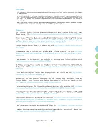 Footnotes
1
    The Pew Research Center defines millennials as the generation that was born after 1980 — the first generation to come of age in
    the new millennium.
2
    Gartner defines MDM as “a technology-enabled business discipline in which business and IT organizations work together to
    ensure the uniformity, accuracy, stewardship, semantic consistency and accountability of the organization’s official, shared master
    data assets,” in its “Predicts 2011” report (http://www.gartner.com/it/page.jsp?id=1488515), by Andrew White, John Radcliffe and
    Chad Eschinger.
3
    BPaaS refers to the provision of business services encompassing underlying IT infrastructure, platform and skilled manpower,
    to run specific business processes in a virtual, globalized and distributed operating model.




Resources
Jim Eckenrode, “Evolving Customer Relationship Management: What’s the Next Best Action?” Tower
Group, February 2011, http://www.oracle.com/us/products/applications/siebel/evolving-crm-366179.pdf

Karen Massey, “Advanced Business Analytics Enable Better Decisions in Banking,” IDC Financial
Insights, November 2010, http://www.sap.com/asia/pdf/2011/Mobile_Portal_Assets/IDC_White_Paper__
Advanced_Business_Analytics_Enable_Better_Decisions_in_Banking_528.pdf

“Insights on How to Run a Bank,” SAS Institute, Inc., 2011, http://www.sas.com/resources/whitepaper/
wp_32174.pdf

Jeanne Harris, “How to Turn Data into a Strategic Asset,” Outlook, Accenture, June 2010, http://www.
accenture.com/SiteCollectionDocuments/PDF/Accenture_Outlook_Turn_data_into_strategic_asset_
analytics.pdf

“Real Analytics For Real Business,” SAS Institute, Inc., Computerworld Custom Publishing, 2009,
http://www.sas.com/resources/asset/103626_0908.pdf

Dr. Andrew Jennings, “How Analytics can Help Banks Navigate Financial Reform,” FICO Insights, No.
43, September 2010, http://www.efma.com/efmaweb_files/file/Partnerships/Fico_Insights43_Financial_
Reform.pdf

“Fraud Detection Using Data Analytics in the Banking Industry,” ACL Services Ltd., 2010, http://www.acl.
com/pdfs/DP_Fraud_detection_BANKING.pdf

Reuven Glick and Kevin Lansing, “Consumers and the Economy, Part I: Household Credit and
Personal Saving,” FRBSF Economic Letter, Federal Reserve Bank of San Francisco, January 10, 2011,
http://www.frbsf.org/publications/economics/letter/2011/el2011-01.html

“Banking on Multichannel,” The Future of Retail Banking, McKinsey & Co., November 2010, http://www.
mckinsey.com/App_Media/Reports/Financial_Services/Retail_Banking2010_Multichannel.pdf

“Knowledge Process Outsourcing: Unlocking Top-Line Growth by Outsourcing the Core,” KPMG, 2008,
http://www.financialtech-mag.com/_docum/148_Documento.pdf

“Mimecast Cloud Computing Adoption Survey,” July 2010, http://www.mimecast.com/News-and-views/
Press-releases/Dates/2010/2/70-Percent-of-Companies-Using-Cloud-Based-Services-Plan-to-Move-
Additional-Applications-to-the-Cloud-in-the-Next-12-Months/

“14th Annual Global CEO Survey,” PricewaterhouseCoopers, 2010, http://www.pwc.com/gx/en/ceo-survey

“The Baby Boomer and Millennial Generations: Attitudes Toward Banking,” Microsoft Corp., Feb. 8, 2010,
http://www.microsoft.com/download/en/details.aspx?id=6531




                                         cognizant reports              11
 