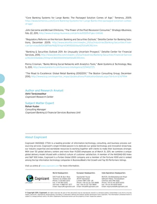 “Core Banking Systems for Large Banks: The Packaged Solution Comes of Age,” Temenos, 2009,
http://www.temenos.com/Core-Banking-Systems-for-Large-Banks-the-packaged-solution-comes-
of-age/

John Gerzema and Michael D’Antonio, “The Power of the Post-Recession Consumer,” Strategy+Business,
Feb. 22, 2011, http://www.strategy-business.com/article/00054?gko=340d6

“Regulatory Reforms on the Horizon: Banking and Securities Outlook,” Deloitte Center for Banking Solu-
tions, December 2009, http://www.deloitte.com/view/en_US/us/Industries/Banking-Securities-Finan-
cial-Services/6d5438f9de968210VgnVCM100000ba42f00aRCRD.htm

“Banking & Securities Outlook 2011: An Unusually Uncertain Prospect,” Deloitte Center for Financial
Services, 2010, http://www.deloitte.com/view/en_US/us/Industries/Banking-Securities-Financial-Service
s/3f22b333e6bbc210VgnVCM2000001b56f00aRCRD.htm

Penny Crosman, “Banks Mining Social Networks with Analytics Tools,” Bank Systems & Technology, May
5, 2011, http://www.banktech.com/business-intelligence/229402725

“The Road to Excellence: Global Retail Banking 2010/2011,” The Boston Consulting Group, December
2010, http://www.bcg.com/expertise_impact/publications/PublicationDetails.aspx?id=tcm:12-67994




Author and Research Analyst
Akhil Tandulwadikar
Cognizant Research Center

Subject Matter Expert
Rohan Kudav
Consulting Manager
Cognizant Banking & Financial Services Business Unit




About Cognizant

Cognizant (NASDAQ: CTSH) is a leading provider of information technology, consulting, and business process out-
sourcing services. Cognizant’s single-minded passion is to dedicate our global technology and innovation know-how,
our industry expertise and worldwide resources to working together with clients to make their businesses stronger.
With over 50 global delivery centers and more than 111,000 employees as of March 31, 2011, we combine a unique
global delivery model infused with a distinct culture of customer satisfaction. A member of the NASDAQ-100 Index
and S&P 500 Index, Cognizant is a Forbes Global 2000 company and a member of the Fortune 1000 and is ranked
among the top information technology companies in BusinessWeek’s Hot Growth and Top 50 Performers listings.

Visit us online at www.cognizant.com for more information.


                                         World Headquarters                  European Headquarters                 India Operations Headquarters

                                         500 Frank W. Burr Blvd.             Haymarket House                       #5/535, Old Mahabalipuram Road
                                         Teaneck, NJ 07666 USA               28-29 Haymarket                       Okkiyam Pettai, Thoraipakkam
                                         Phone: +1 201 801 0233              London SW1Y 4SP UK                    Chennai, 600 096 India
                                         Fax: +1 201 801 0243                Phone: +44 (0) 20 7321 4888           Phone: +91 (0) 44 4209 6000
                                         Toll Free: +1 888 937 3277          Fax: +44 (0) 20 7321 4890             Fax: +91 (0) 44 4209 6060
                                         Email: inquiry@cognizant.com        Email: infouk@cognizant.com           Email: inquiryindia@cognizant.com


© Copyright 2011, Cognizant. All rights reserved. No part of this document may be reproduced, stored in a retrieval system, transmitted in any form or by any
means, electronic, mechanical, photocopying, recording, or otherwise, without the express written permission from Cognizant. The information contained herein is
subject to change without notice. All other trademarks mentioned herein are the property of their respective owners.
 