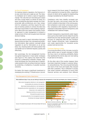 An Era of Compliance                                                 ing to research firm Ovum, banks’ IT spending in
For banking industry regulators, the financial cri-                  2011 is expected to increase by 4.5%, a significant
sis was more than just a wake-up call. The indus-                    amount of which will be applied to implementing
try meltdown set in motion a wave of regulatory                      changes mandated by the Dodd-Frank Act.
change. The rules that are now being put in place
will have a huge impact on almost all areas of a                     Compliance costs have steadily increased over
bank, including the way banks manage risk. Enter-                    the past few years, and surveys reveal that this
prise-wide data architectures are a key compo-                       trend is unlikely to slow down in the coming years.
nent for compliance, and they require the over-                      Non-compliance could entail unnecessary penal-
haul of existing systems to remove the data silos                    ties. Compliance with regulatory requirements is
that have long existed in many banking organiza-                     expected to help banks improve transparency and
tions. More than ever, banks must employ a holis-                    rehabilitate their battered images.
tic approach to data management to present a
single version of the truth to guide more informed                   Greater transparency requirements under regula-
decision-making.                                                     tions such as the Credit Card Act, Basel III and the
                                                                     Dodd-Frank Act that demand greater quality and
Banks now need to report information that goes                       accuracy of underlying data will also introduce
beyond historical data, into risk-based and predic-                  much needed efficiencies, build competencies
tive information. New systemic oversight allows                      and create opportunities for innovation across
regulators to ask for information on an ad hoc                       product and service lines.
basis, too, meaning banks will need systems that
can handle such on-demand requests, quickly and                      Customer Behavior Shifts
effectively.                                                         If surviving the effects of the crisis was crucial for
                                                                     banks before signs of growth emerged in 2009,
Not surprisingly, the risk management function                       the focus now is on boosting profitability. Banks
has gained importance in many banks’ strategies                      that weathered the stormy days are now looking
(see Figure 2). This urgency has meant that the                      to get back to the basics.
function is undergoing a dramatic change. Tradi-
tional techniques are now giving way to sophisti-                    On the other side of the counter, however, there
cated analytics that can enhance decision-making                     have been important changes in customer behav-
by predicting a multiplicity of possible business                    ior and preferences. The crisis ensured that banks
scenarios.                                                           lost much of the trust and loyalty they enjoyed
                                                                     with their customers. This is reflected in surveys
For banks, this means a significant investment in                    that reveal customer willingness to source their
revamping the existing IT infrastructure. Accord-                    financial services and products from different

 Risk Management Gains Importance

 What additional steps, if any, are you taking to improve the management of risks that accompany your change in strategy?

      More senior management attention to risk management                                                                 80%*
                                                                                                                              88%
                   Incorporating risk scenarios into planning                                                           72%
                                                                                                                              84.9%
           More board meeting attention to risk management                                                       60%
                                                                                                                          78.7%
     Designating executive responsibility for risk management                                         52%
                                                                                                             58.9%
                            Doing more crisis readiness drills                                  40%
                                                                                                       51%
                      Adjusting incentives to account for risk                                38%
                                                                                                     48.4%
                               Re-examining capital structure                            34%
                                                                                                        53%
           Increasing authority of risk management executive                            32%
                                                                                                     46.8%
                          Increasing risk manager headcount                       20%
                                                                                                     48%
                                                                 0           18          36           54           72         90
                                                                     Retail & Commercial Banking        Global
 Source: PricewaterhouseCoopers 14th Annual Global CEO Survey        Percent of respondents reporting at least some change in their
                                                                     strategy over past two years
                                                                     Global figures are estimates.
                                                                     *



Figure 2


                                      cognizant reports                  4
 