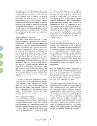Analytics can aid in profitability when these tools      The number of bank customers who spend their
are deployed to uncover institutional process inef-      time on social networks has increased dra-
ficiencies. For instance, banks can track returns        matically, and these customers generate huge
from channels in order to optimize cost distribu-        amounts of chatter that can be distilled using
tion. Smart allocation of funds on the basis of          social media analytics to gain specific insights.
channel performance could help banks create a            Banks that have taken the leap into this arena are
more cohesive multichannel strategy to improve           already reaping the benefits. Using various social
customer experience and create cost efficiencies.        media analytics, banks can track customer senti-
Advanced analytics can drive cost savings on the         ment and gain a better appreciation of what they
service front, as well. By employing service cost        think about a new product, leading to possible
analytics, banks can prioritize services they want       product enhancements. Or, they could stumble
to provide, such as servicing loans, originating         upon a particular aspect of what customers dis-
loans or both.                                           like about the bank. Used effectively, this channel
                                                         will serve as an ideal medium for launching new
Better Marketing Campaigns                               products, as well.
Banks can further deploy analytics to create
dynamic marketing campaigns that target cus-             Benefiting from Analytics
tomers based on products matching their current          Focusing on customer-related analytics is set to
preferences. In a highly competitive market, banks       become a key differentiator in the competitive
need to communicate with customers at the right          landscape of retail banking. As more banks seek
time and through the right channel. Analytics can        to exploit data, success will increasingly depend
be employed to track product performance and             on how effectively they convert data to insights.
incentivize product sales. Banks can enhance             Investment banking firms have used analytics for
their margins by pushing high-margin products            a long time; as seen in Figure 6, they lead sev-
through various channels. In doing so, it will be        eral other industries in adapting analytics. The
crucial to ensure that customer data privacy is          banking sector has remained in the middle of the
maintained and that customers can opt in or out          back, applying analytics to risk management. This
of receiving messages promoting new products             is now changing as banks increase their focus on
and services. Tracking customer behavior will            the customer.
allow banks to understand them better, create
new segments based on behavior patterns and              Given the nature of the industry, banks tend to
push the right product through the right chan-           possess the kind of information about their cus-
nel at the optimal time. This is the ability that will   tomers that other industries cannot match. Within
separate the winners from the crowd in the post-         banks themselves, however, no two banks have
crisis era.                                              the same data. The key, therefore, lies in tapping
                                                         into those customer-related bits of information
An example is the target demographic of First            that banks know to be unique to them.
Time Defaulters (FTDs). These borrowers, roughly
11% of the total U.S. bank defaulters as of Septem-      From there, banks must convert this data into
ber 2008, had no history of defaults before the          useful information quickly. Real-time processing
financial crisis. Many of these defaulters have the      of data reduces decision time cycles dramatically,
ability to get back on their feet. Banks can deploy      but it also puts a premium on speed, especially
analytics to identify such customers and create          because customer-related analytics find usage at
products tailored to their needs.                        the tactical level. Advances in cloud computing
                                                         could meet all these needs effectively. Banks can
Making Sense of Social Media                             embrace the analytics-as-a-service model that
Social networks have established themselves as           combines advanced analytics algorithms with
an important channel of customer engagement. It          utility computing, while allowing access to global
is now accepted that retail banks stand to benefit       talent pools in applying and consulting on these
from these networks if they engage in them the           issues, all delivered via the cloud. This model is
right way. However, not many banks have reached          ideal for banks seeking to ease their investment
a comfort level with social media interactions.          pain and improve their business performance.
This is an area that can no longer be ignored.




                                 cognizant reports       8
 