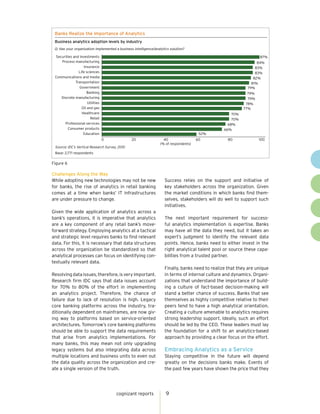 Banks Realize the Importance of Analytics
 Business analytics adoption levels by industry
 Q: Has your organization implemented a business intelligence/analytics solution?

 Securities and investments                                                                                        87%
    Process manufacturing                                                                                        84%
                   Insurance                                                                                    83%
               Life sciences                                                                                    83%
 Communications and media                                                                                      82%
             Transportation                                                                                   81%
                Government                                                                                  79%
                     Banking                                                                                 79%
    Discrete manufacturing                                                                                   79%
                     Utilities                                                                              78%
                 Oil and gas                                                                               77%
                  Healthcare                                                                         70%
                       Retail                                                                        70%
      Professional services                                                                        68%
        Consumer products                                                                        66%
                   Education                                                            52%
                                 0              20                  40                 60          80              100
                                                                  (% of respondents)
 Source: IDC’s Vertical Research Survey, 2010
 Base: 2,771 respondents
 Figure 6
Figure 6

Challenges Along the Way
While adopting new technologies may not be new                      Success relies on the support and initiative of
for banks, the rise of analytics in retail banking                  key stakeholders across the organization. Given
comes at a time when banks’ IT infrastructures                      the market conditions in which banks find them-
are under pressure to change.                                       selves, stakeholders will do well to support such
                                                                    initiatives.
Given the wide application of analytics across a
bank’s operations, it is imperative that analytics                  The next important requirement for success-
are a key component of any retail bank’s move-                      ful analytics implementation is expertise. Banks
forward strategy. Employing analytics at a tactical                 may have all the data they need, but it takes an
and strategic level requires banks to find relevant                 expert’s judgment to identify the relevant data
data. For this, it is necessary that data structures                points. Hence, banks need to either invest in the
across the organization be standardized so that                     right analytical talent pool or source these capa-
analytical processes can focus on identifying con-                  bilities from a trusted partner.
textually relevant data.
                                                                    Finally, banks need to realize that they are unique
Resolving data issues, therefore, is very important.                in terms of internal culture and dynamics. Organi-
Research firm IDC says that data issues account                     zations that understand the importance of build-
for 70% to 80% of the effort in implementing                        ing a culture of fact-based decision-making will
an analytics project. Therefore, the chance of                      stand a better chance of success. Banks that see
failure due to lack of resolution is high. Legacy                   themselves as highly competitive relative to their
core banking platforms across the industry, tra-                    peers tend to have a high analytical orientation.
ditionally dependent on mainframes, are now giv-                    Creating a culture amenable to analytics requires
ing way to platforms based on service-oriented                      strong leadership support. Ideally, such an effort
architectures. Tomorrow’s core banking platforms                    should be led by the CEO. These leaders must lay
should be able to support the data requirements                     the foundation for a shift to an analytics-based
that arise from analytics implementations. For                      approach by providing a clear focus on the effort.
many banks, this may mean not only upgrading
legacy systems but also integrating data across                     Embracing Analytics as a Service
multiple locations and business units to even out                   Staying competitive in the future will depend
the data quality across the organization and cre-                   greatly on the decisions banks make. Events of
ate a single version of the truth.                                  the past few years have shown the price that they




                                       cognizant reports             9
 
