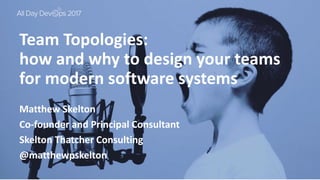 October 24, 2017
Team Topologies:
how and why to design your teams
for modern software systems
Matthew Skelton
Co-founder and Principal Consultant
Skelton Thatcher Consulting
@matthewpskelton
 