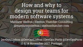 How and why to
design your teams for
modern software systems
Matthew Skelton | Skelton Thatcher Consulting
@matthewpskelton | skeltonthatcher.com
DevOps Lisbon @DevOpsLisbon | DevOps Porto @DevOpsPorto
13 & 14 November 2017, Portugal
 