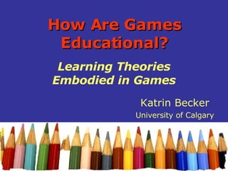 How Are Games Educational? Learning Theories Embodied in Games Katrin Becker University of Calgary 