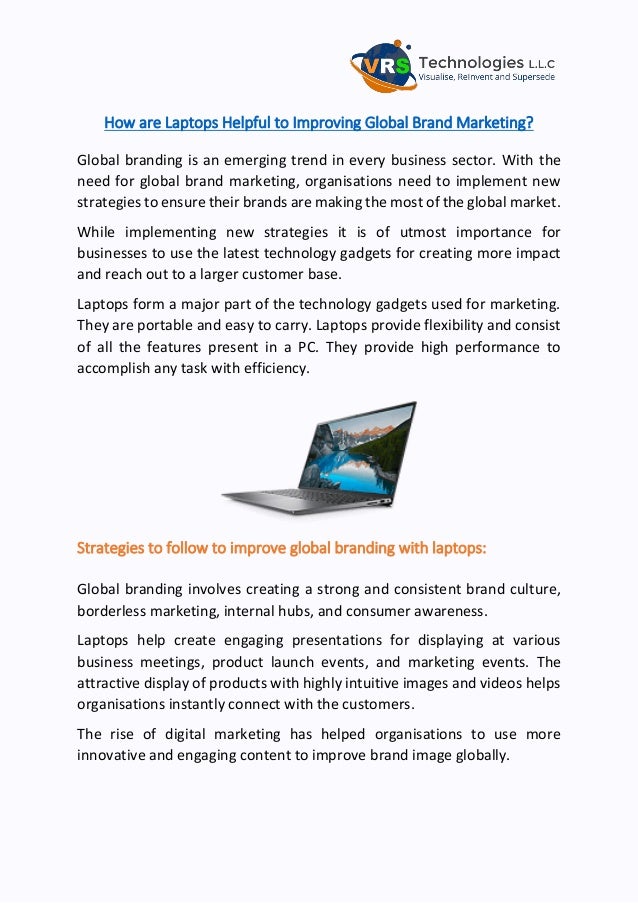 How are Laptops Helpful to Improving Global Brand Marketing?
Global branding is an emerging trend in every business sector. With the
need for global brand marketing, organisations need to implement new
strategies to ensure their brands are making the most of the global market.
While implementing new strategies it is of utmost importance for
businesses to use the latest technology gadgets for creating more impact
and reach out to a larger customer base.
Laptops form a major part of the technology gadgets used for marketing.
They are portable and easy to carry. Laptops provide flexibility and consist
of all the features present in a PC. They provide high performance to
accomplish any task with efficiency.
Strategies to follow to improve global branding with laptops:
Global branding involves creating a strong and consistent brand culture,
borderless marketing, internal hubs, and consumer awareness.
Laptops help create engaging presentations for displaying at various
business meetings, product launch events, and marketing events. The
attractive display of products with highly intuitive images and videos helps
organisations instantly connect with the customers.
The rise of digital marketing has helped organisations to use more
innovative and engaging content to improve brand image globally.
 