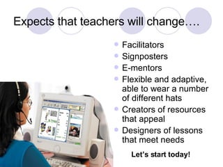 Expects that teachers will change…. Facilitators Signposters E-mentors Flexible and adaptive, able to wear a number of different hats Creators of resources that appeal Designers of lessons that meet needs Let’s start today! 