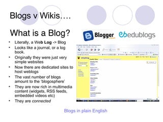 Blogs v Wikis…. Literally, a We b   Log  -> Blog Looks like a journal, or a log book.  Originally they were just very simple websites Now there are dedicated sites to host weblogs The vast number of blogs amount to the ‘blogosphere’ They are now rich in multimedia content (widgets, RSS feeds, embedded videos etc) They are  connected What is a Blog? Blogs  in plain English 
