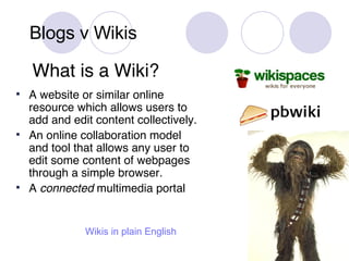Blogs v Wikis What is a Wiki? A website or similar online resource which allows users to add and edit content collectively. An online collaboration model and tool that allows any user to edit some content of webpages through a simple browser. A  connected  multimedia portal Wikis  in plain English 