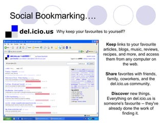 Social Bookmarking…. Keep  links to your favourite articles, blogs, music, reviews, recipes, and more, and access them from any computer on the web.  Share  favorites with friends, family, coworkers, and the del.icio.us community.  Discover  new things. Everything on del.icio.us is someone's favourite -- they've already done the work of finding it.  Why keep your favourites to yourself? 