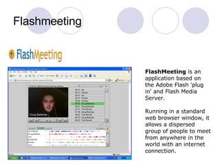 Flashmeeting               FlashMeeting  is an application based on the Adobe Flash 'plug in' and Flash Media Server. Running in a standard web browser window, it allows a dispersed group of people to meet from anywhere in the world with an internet connection.  