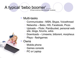 A typical ‘bebo boomer’…. Multi-tasks Communicates - MSN, Skype, Voicethread Networks – Bebo, HI5, Facebook, Piczo Uploads – Flickr, Paintbucket, personal web site, blogs, forums, wikis Downloads – Limewire, bittorent, morpheus Plays - flashgames Owns Mobile phone Games console PC or Laptop (Phrase coined by Ewan McIntosh, Scotland) 