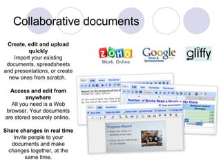 Collaborative documents Create, edit and upload quickly Import your existing documents, spreadsheets and presentations, or create new ones from scratch.  Access and edit from anywhere All you need is a Web browser. Your documents are stored securely online.  Share changes in real time Invite people to your documents and make changes together, at the same time. 